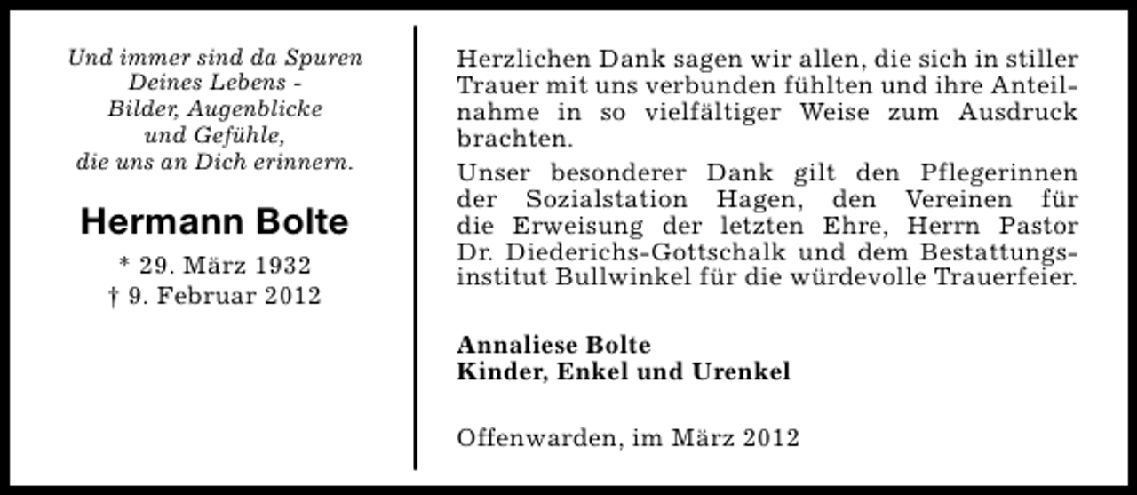 <p>Und immer sind da Spuren<br />Deines Lebens Bilder, Augenblicke<br />und Gefühle,<br />die uns an Dich erinnern.</p>
<p>Hermann Bolte<br />* 29. März 1932<br />† 9. Februar 2012</p>
<p>Herzlichen Dank sagen wir allen, die sich in stiller<br />Trauer mit uns verbunden fühlten und ihre Anteilnahme in so vielfältiger Weise zum Ausdruck<br />brachten.<br />Unser besonderer Dank gilt den Pflegerinnen<br />der Sozialstation Hagen, den Vereinen für<br />die Erweisung der letzten Ehre, Herrn Pastor<br />Dr. Diederichs-Gottschalk und dem Bestattungsinstitut Bullwinkel für die würdevolle Trauerfeier.<br />Annaliese Bolte<br />Kinder, Enkel und Urenkel<br />Offenwarden, im März 2012</p>