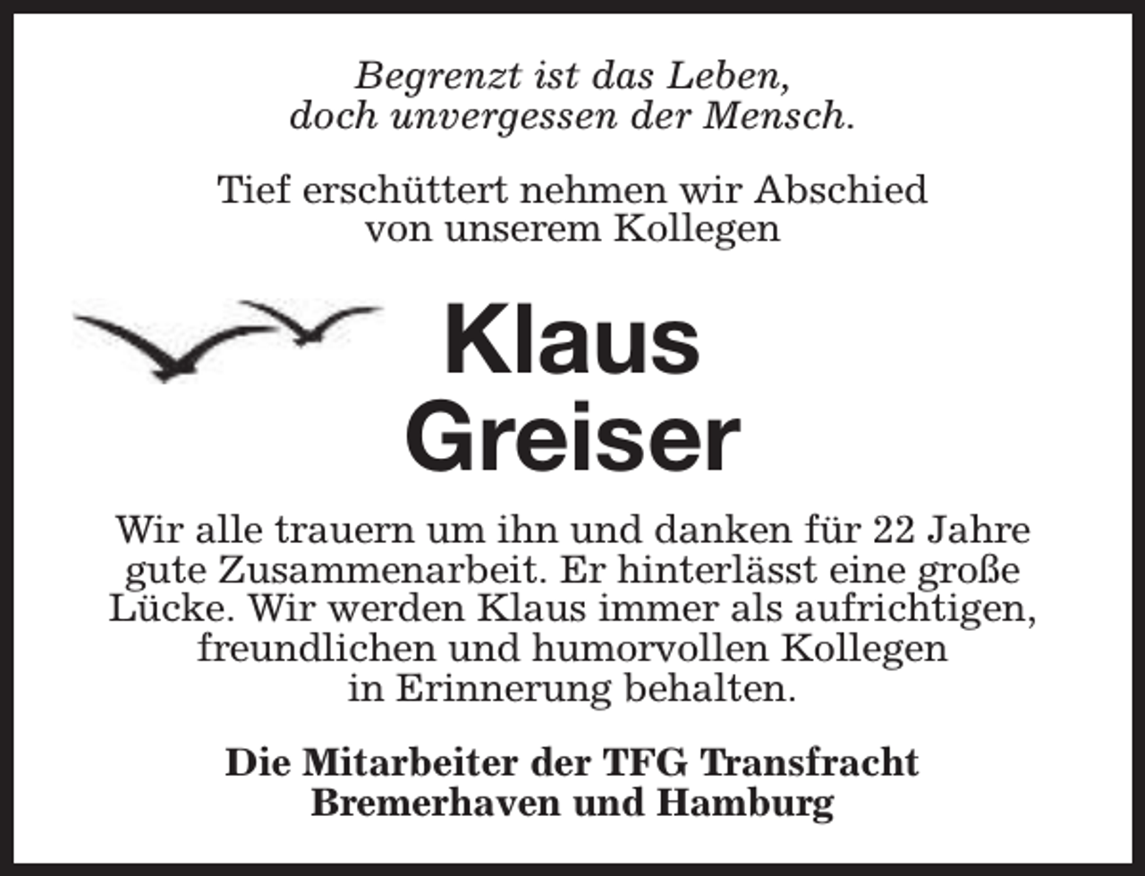 <p>Begrenzt ist das Leben,<br />doch unvergessen der Mensch.<br />Tief erschüttert nehmen wir Abschied<br />von unserem Kollegen</p><p>Klaus<br />Greiser<br />Wir alle trauern um ihn und danken für 22 Jahre<br />gute Zusammenarbeit. Er hinterlässt eine große<br />Lücke. Wir werden Klaus immer als aufrichtigen,<br />freundlichen und humorvollen Kollegen<br />in Erinnerung behalten.<br />Die Mitarbeiter der TFG Transfracht<br />Bremerhaven und Hamburg</p>