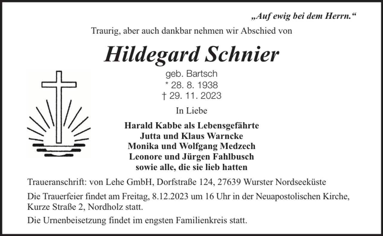 <p>„Auf ewig bei dem Herrn.“<br />Traurig, aber auch dankbar nehmen wir Abschied von</p><p>Hildegard Schnier<br />geb. Bartsch<br />* 28. 8. 1938<br />† 29. 11. 2023<br />In Liebe<br />Harald Kabbe als Lebensgefährte<br />Jutta und Klaus Warncke<br />Monika und Wolfgang Medzech<br />Leonore und Jürgen Fahlbusch<br />sowie alle, die sie lieb hatten<br />Traueranschrift: von Lehe GmbH, Dorfstraße 124, 27639 Wurster Nordseeküste<br />Die Trauerfeier findet am Freitag, 8.12.2023 um 16 Uhr in der Neuapostolischen Kirche,<br />Kurze Straße 2, Nordholz statt.<br />Die Urnenbeisetzung findet im engsten Familienkreis statt.</p>