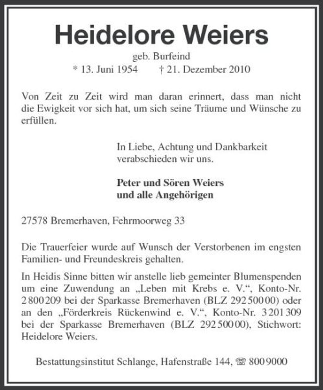 <p>Heidelore Weiers<br />geb. Burfeind<br />* 13. Juni 1954 † 21. Dezember 2010<br />Von Zeit zu Zeit wird man daran erinnert, dass man nicht<br />die Ewigkeit vor sich hat, um sich seine Träume und Wünsche zu erfüllen.<br />In Liebe, Achtung und Dankbarkeit<br />verabschieden wir uns.</p><p>Peter und Sören Weiers<br />und alle Angehörigen<br />27578 Bremerhaven, Fehrmoorweg 33<br />Die Trauerfeier wurde auf Wunsch der Verstorbenen im engsten Familien- und Freundeskreis gehalten.<br />In Heidis Sinne bitten wir anstelle lieb gemeinter Blumenspenden um eine Zuwendung an „Leben mit Krebs e. V.“, Konto-Nr. 2 800 209 bei der Sparkasse Bremerhaven (BLZ 292 500 00) oder an den „Förderkreis Rückenwind e. V.“, Konto-Nr. 3 201 309<br />bei der Sparkasse Bremerhaven (BLZ 292 500 00), Stichwort:<br />Heidelore Weiers.<br />Bestattungsinstitut Schlange, Hafenstraße 144, T 800 9000</p>