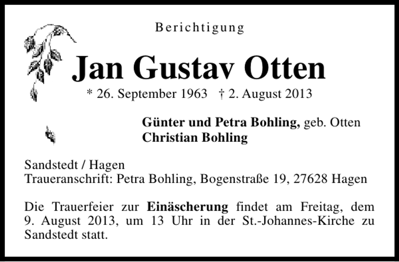 <p>Berichtigung</p><p>Jan Gustav Otten<br />* 26. September 1963 † 2. August 2013</p><p>Günter und Petra Bohling, geb. Otten<br />Christian Bohling<br />Sandstedt / Hagen<br />Traueranschrift: Petra Bohling, Bogenstraße 19, 27628 Hagen<br />Die Trauerfeier zur Einäscherung findet am Freitag, dem<br />9. August 2013, um 13 Uhr in der St.-Johannes-Kirche zu<br />Sandstedt statt.</p>