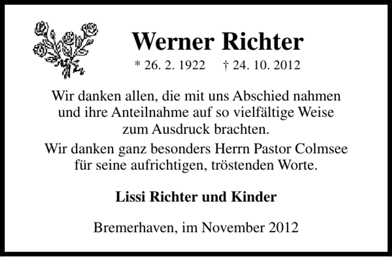 <p>Werner Richter<br />* 26. 2. 1922</p><p>† 24. 10. 2012</p><p>Wir danken allen, die mit uns Abschied nahmen<br />und ihre Anteilnahme auf so vielfältige Weise<br />zum Ausdruck brachten.<br />Wir danken ganz besonders Herrn Pastor Colmsee<br />für seine aufrichtigen, tröstenden Worte.<br />Lissi Richter und Kinder<br />Bremerhaven, im November 2012</p>