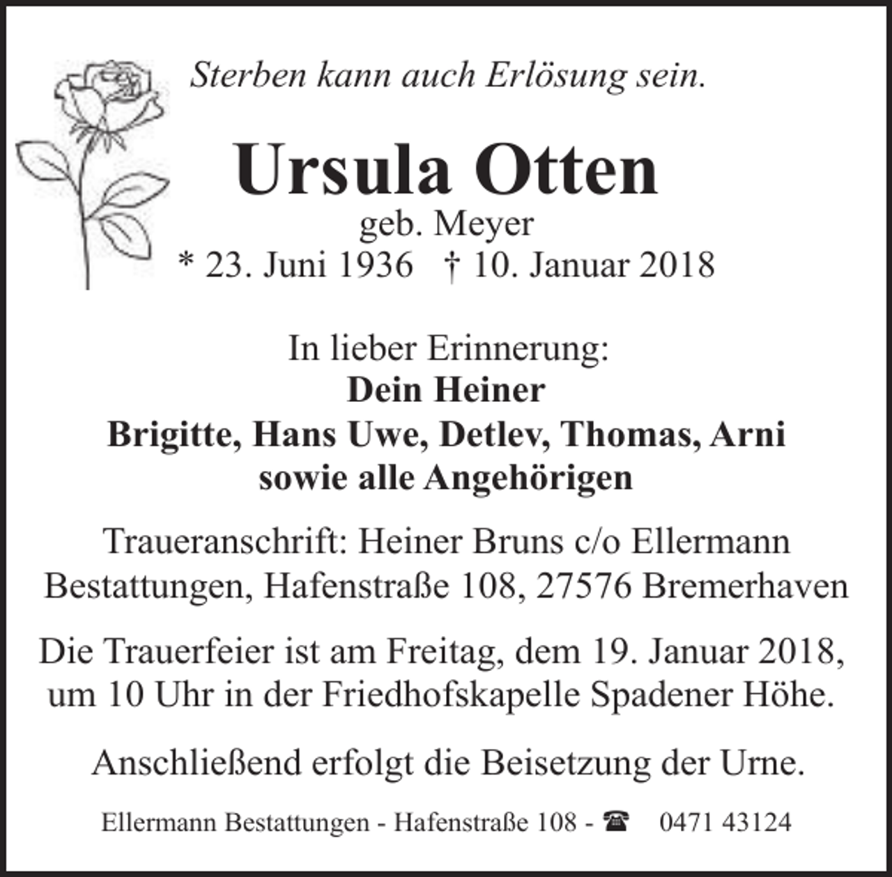 <p>Sterben kann auch Erlösung sein.</p><p>Ursula Otten</p><p>geb. Meyer<br />* 23. Juni 1936 † 10. Januar 2018<br />In lieber Erinnerung:<br />Dein Heiner<br />Brigitte, Hans Uwe, Detlev, Thomas, Arni<br />sowie alle Angehörigen<br />Traueranschrift: Heiner Bruns c/o Ellermann<br />Bestattungen, Hafenstraße 108, 27576 Bremerhaven<br />Die Trauerfeier ist am Freitag, dem 19. Januar 2018,<br />um 10 Uhr in der Friedhofskapelle Spadener Höhe.<br />Anschließend erfolgt die Beisetzung der Urne.<br />Ellermann Bestattungen - Hafenstraße 108 - (</p><p>0471 43124</p>