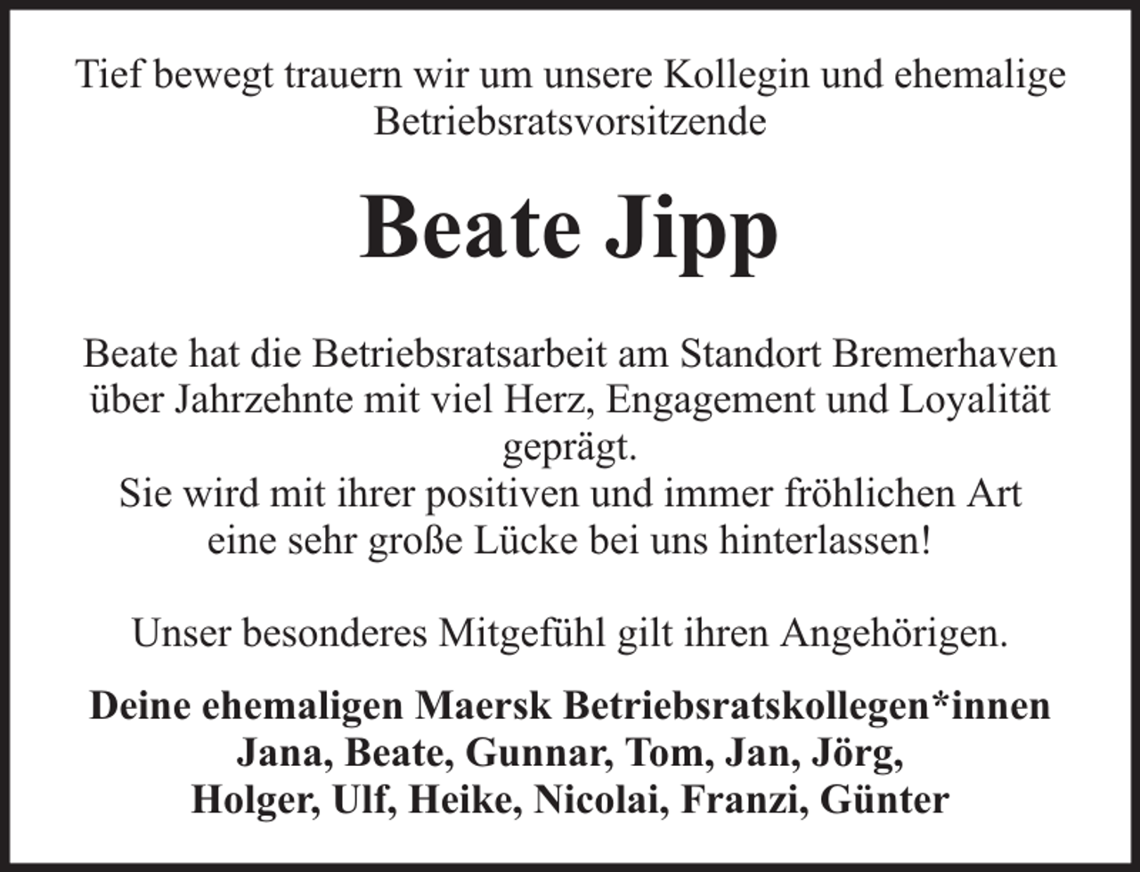 <p>Tief bewegt trauern wir um unsere Kollegin und ehemalige<br />Betriebsratsvorsitzende</p><p>Beate Jipp<br />Beate hat die Betriebsratsarbeit am Standort Bremerhaven<br />über Jahrzehnte mit viel Herz, Engagement und Loyalität<br />geprägt.<br />Sie wird mit ihrer positiven und immer fröhlichen Art<br />eine sehr große Lücke bei uns hinterlassen!<br />Unser besonderes Mitgefühl gilt ihren Angehörigen.<br />Deine ehemaligen Maersk Betriebsratskollegen*innen<br />Jana, Beate, Gunnar, Tom, Jan, Jörg,<br />Holger, Ulf, Heike, Nicolai, Franzi, Günter</p>