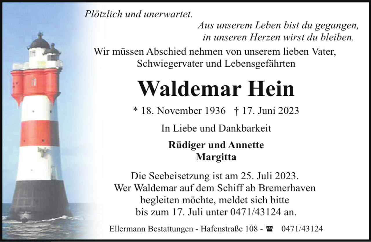 <p>Plötzlich und unerwartet.</p><p>Aus unserem Leben bist du gegangen,<br />in unseren Herzen wirst du bleiben.<br />Wir müssen Abschied nehmen von unserem lieben Vater,<br />Schwiegervater und Lebensgefährten</p><p>Waldemar Hein<br />* 18. November 1936 † 17. Juni 2023<br />In Liebe und Dankbarkeit<br />Rüdiger und Annette<br />Margitta<br />Die Seebeisetzung ist am 25. Juli 2023.<br />Wer Waldemar auf dem Schiff ab Bremerhaven<br />begleiten möchte, meldet sich bitte<br />bis zum 17. Juli unter 0471/43124 an.<br />Ellermann Bestattungen - Hafenstraße 108 - ( 0471/43124</p>
