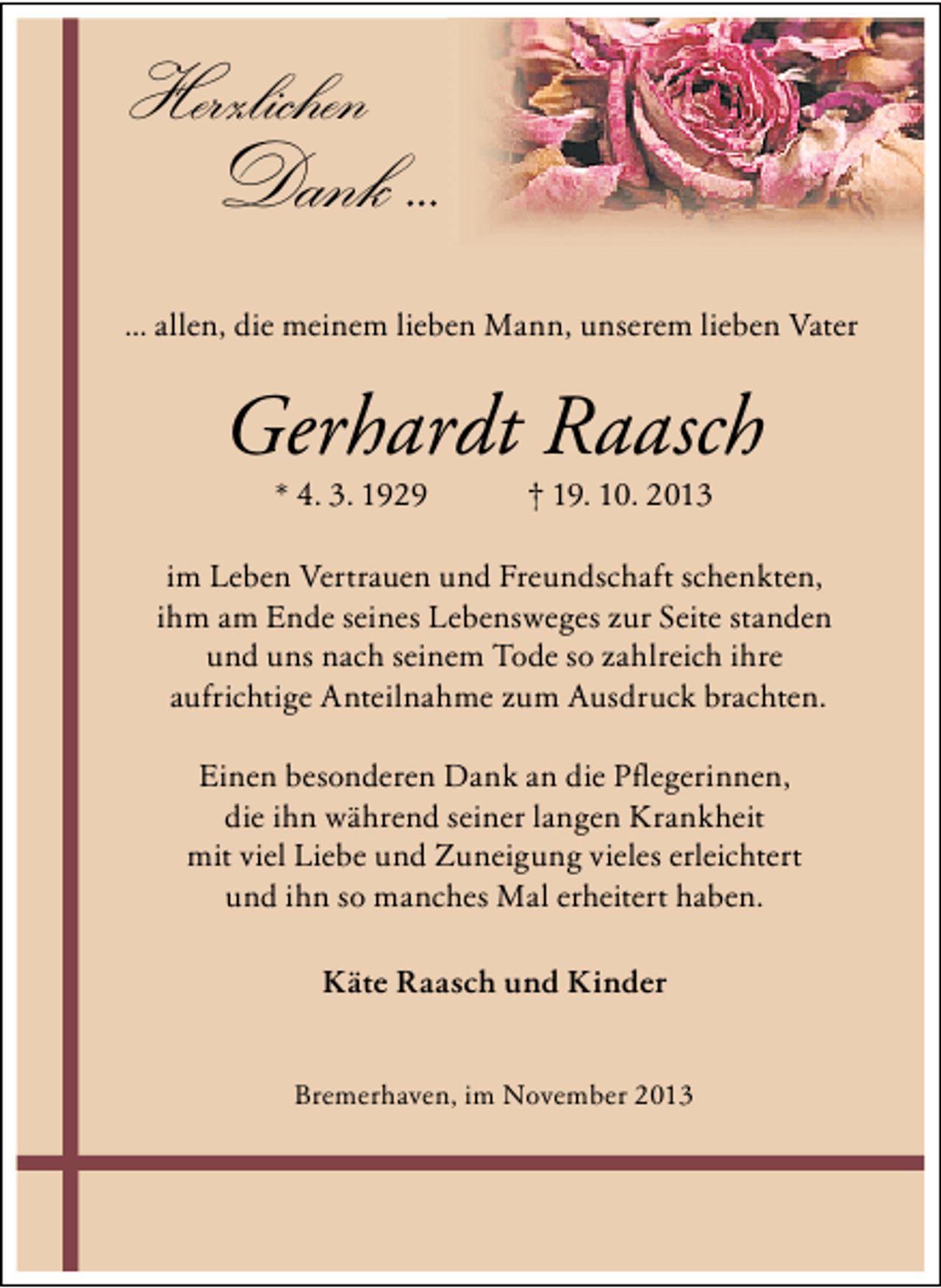 <p>Herzlichen</p><p>Dank ...</p><p>... allen, die meinem lieben Mann, unserem lieben Vater</p><p>Gerhardt Raasch<br />* 4. 3. 1929</p><p>† 19. 10. 2013</p><p>im Leben Vertrauen und Freundschaft schenkten,<br />ihm am Ende seines Lebensweges zur Seite standen<br />und uns nach seinem Tode so zahlreich ihre<br />aufrichtige Anteilnahme zum Ausdruck brachten.<br />Einen besonderen Dank an die Pﬂegerinnen,<br />die ihn während seiner langen Krankheit<br />mit viel Liebe und Zuneigung vieles erleichtert<br />und ihn so manches Mal erheitert haben.<br />Käte Raasch und Kinder<br />Bremerhaven, im November 2013</p>
