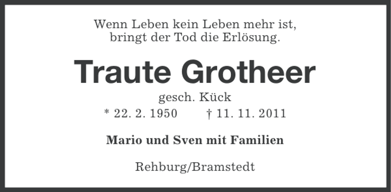 <p>Wenn Leben kein Leben mehr ist,<br />bringt der Tod die Erlösung.</p><p>Traute Grotheer<br />gesch. Kück<br />* 22. 2. 1950<br />† 11. 11. 2011<br />Mario und Sven mit Familien<br />Rehburg/Bramstedt</p>