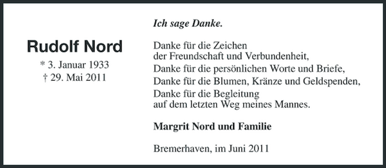 <p>Ich sage Danke.</p><p>Rudolf Nord<br />* 3. Januar 1933 † 29. Mai 2011</p><p>Danke für die Zeichen der Freundschaft und Verbundenheit, Danke für die persönlichen Worte und Briefe, Danke für die Blumen, Kränze und Geldspenden, Danke für die Begleitung auf dem letzten Weg meines Mannes. Margrit Nord und Familie Bremerhaven, im Juni 2011</p>