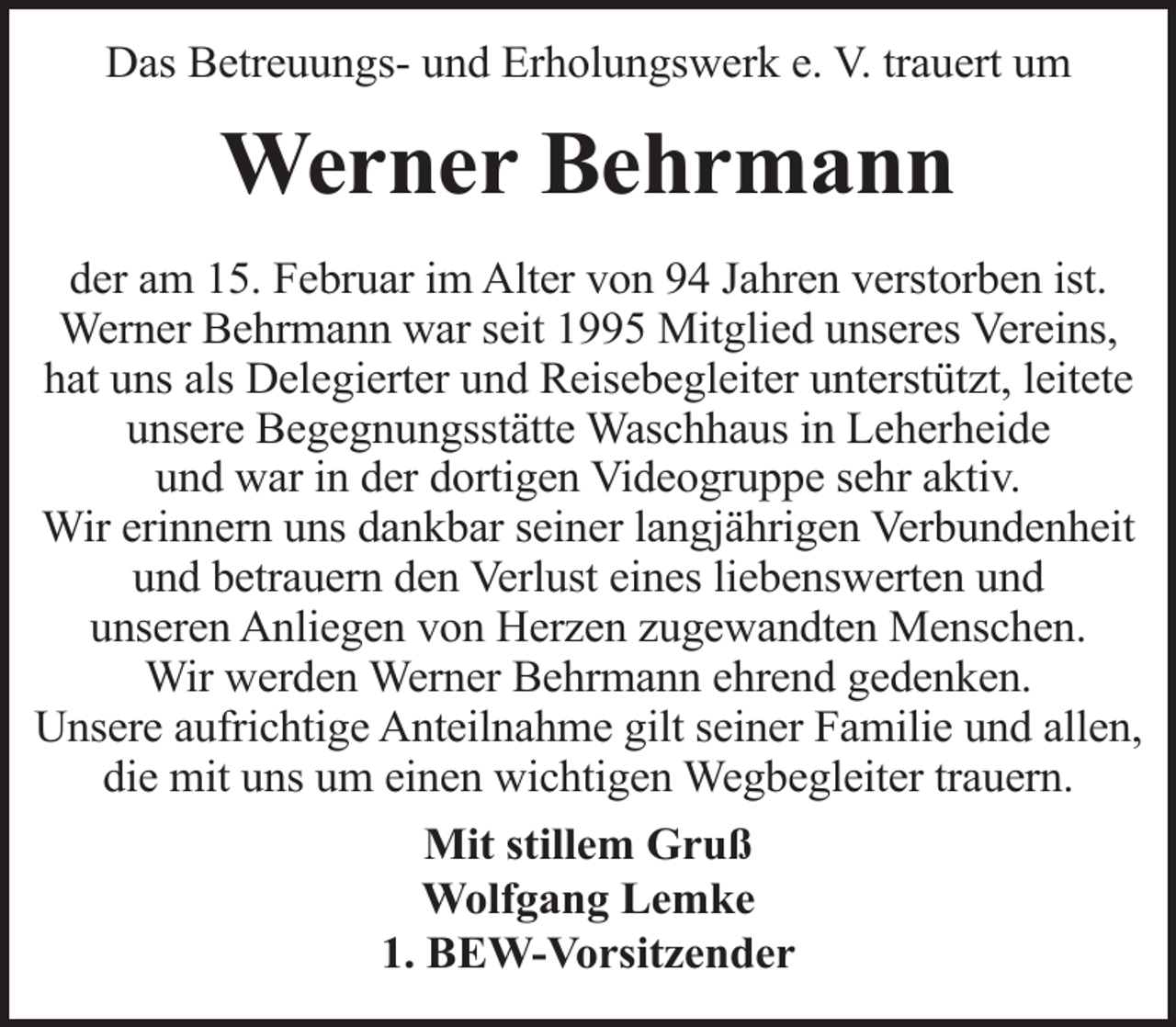 <p>Das Betreuungs- und Erholungswerk e. V. trauert um</p><p>Werner Behrmann<br />der am 15. Februar im Alter von 94 Jahren verstorben ist.<br />Werner Behrmann war seit 1995 Mitglied unseres Vereins,<br />hat uns als Delegierter und Reisebegleiter unterstützt, leitete<br />unsere Begegnungsstätte Waschhaus in Leherheide<br />und war in der dortigen Videogruppe sehr aktiv.<br />Wir erinnern uns dankbar seiner langjährigen Verbundenheit<br />und betrauern den Verlust eines liebenswerten und<br />unseren Anliegen von Herzen zugewandten Menschen.<br />Wir werden Werner Behrmann ehrend gedenken.<br />Unsere aufrichtige Anteilnahme gilt seiner Familie und allen,<br />die mit uns um einen wichtigen Wegbegleiter trauern.<br />Mit stillem Gruß<br />Wolfgang Lemke<br />1. BEW-Vorsitzender</p>