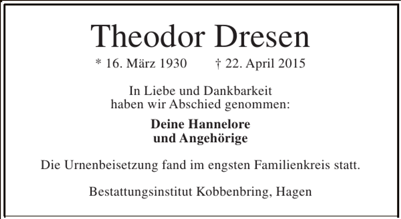 <p>Theodor Dresen<br />* 16. März 1930</p><p>† 22. April 2015</p><p>In Liebe und Dankbarkeit<br />haben wir Abschied genommen:<br />Deine Hannelore<br />und Angehörige<br />Die Urnenbeisetzung fand im engsten Familienkreis statt.<br />Bestattungsinstitut Kobbenbring, Hagen</p>