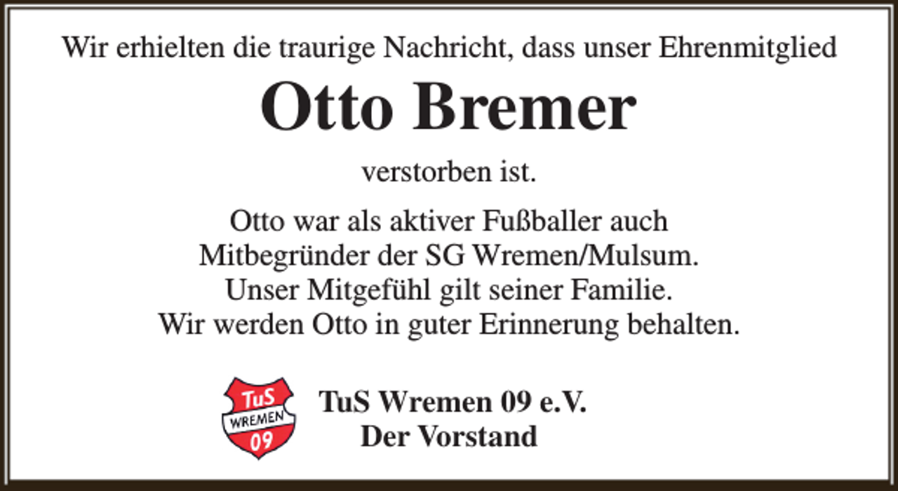 <p>Wir erhielten die traurige Nachricht, dass unser Ehrenmitglied</p><p>Otto Bremer<br />verstorben ist.</p><p>Otto war als aktiver Fußballer auch<br />Mitbegründer der SG Wremen/Mulsum.<br />Unser Mitgefühl gilt seiner Familie.<br />Wir werden Otto in guter Erinnerung behalten.<br />TuS Wremen 09 e.V.<br />Der Vorstand</p>
