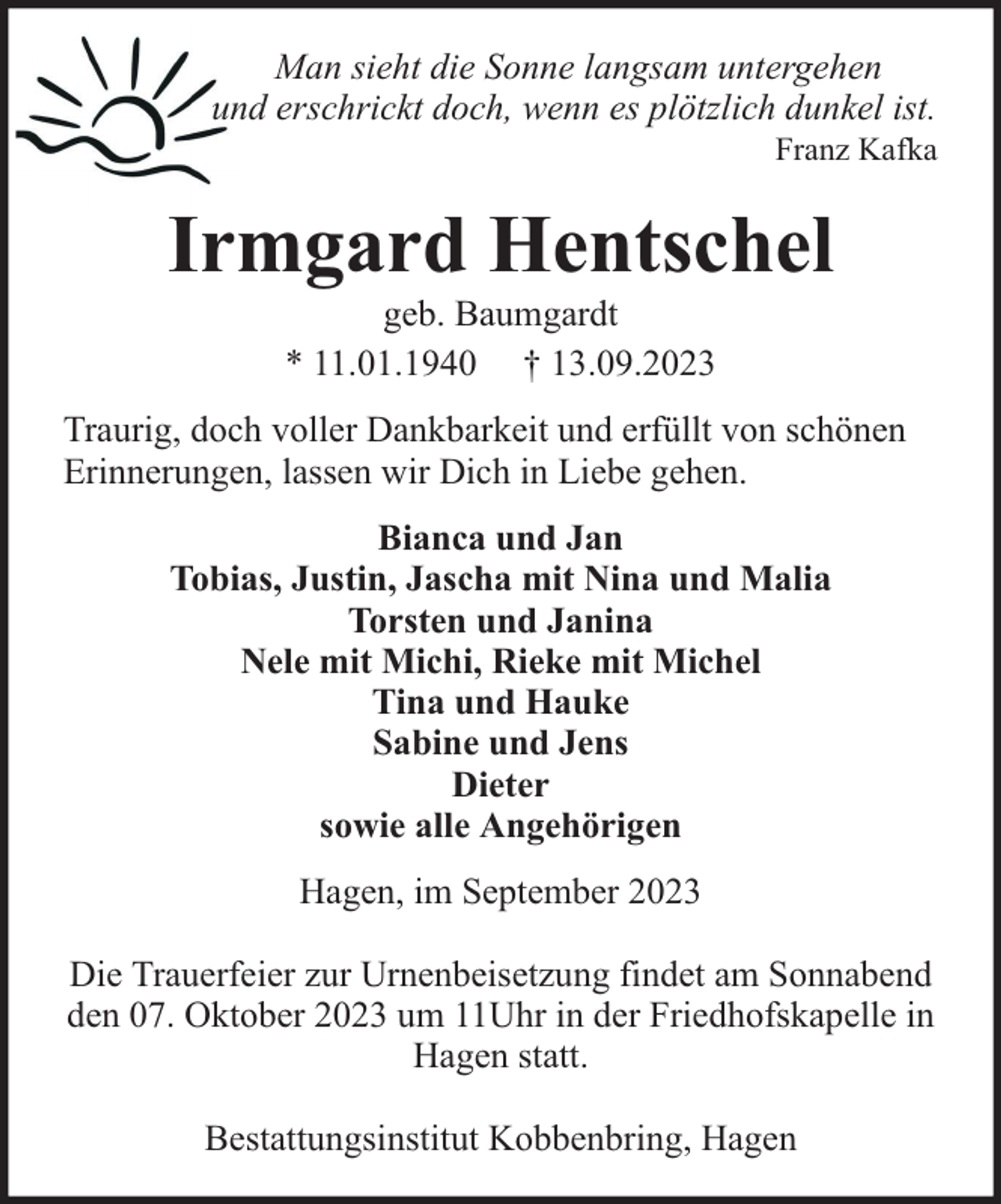 <p>Man sieht die Sonne langsam untergehen<br />und erschrickt doch, wenn es plötzlich dunkel ist.</p><p>Franz Kafka</p><p>Irmgard Hentschel<br />geb. Baumgardt<br />* 11.01.1940 † 13.09.2023</p><p>Traurig, doch voller Dankbarkeit und erfüllt von schönen<br />Erinnerungen, lassen wir Dich in Liebe gehen.<br />Bianca und Jan<br />Tobias, Justin, Jascha mit Nina und Malia<br />Torsten und Janina<br />Nele mit Michi, Rieke mit Michel<br />Tina und Hauke<br />Sabine und Jens<br />Dieter<br />sowie alle Angehörigen<br />Hagen, im September 2023<br />Die Trauerfeier zur Urnenbeisetzung findet am Sonnabend<br />den 07. Oktober 2023 um 11Uhr in der Friedhofskapelle in<br />Hagen statt.<br />Bestattungsinstitut Kobbenbring, Hagen</p>