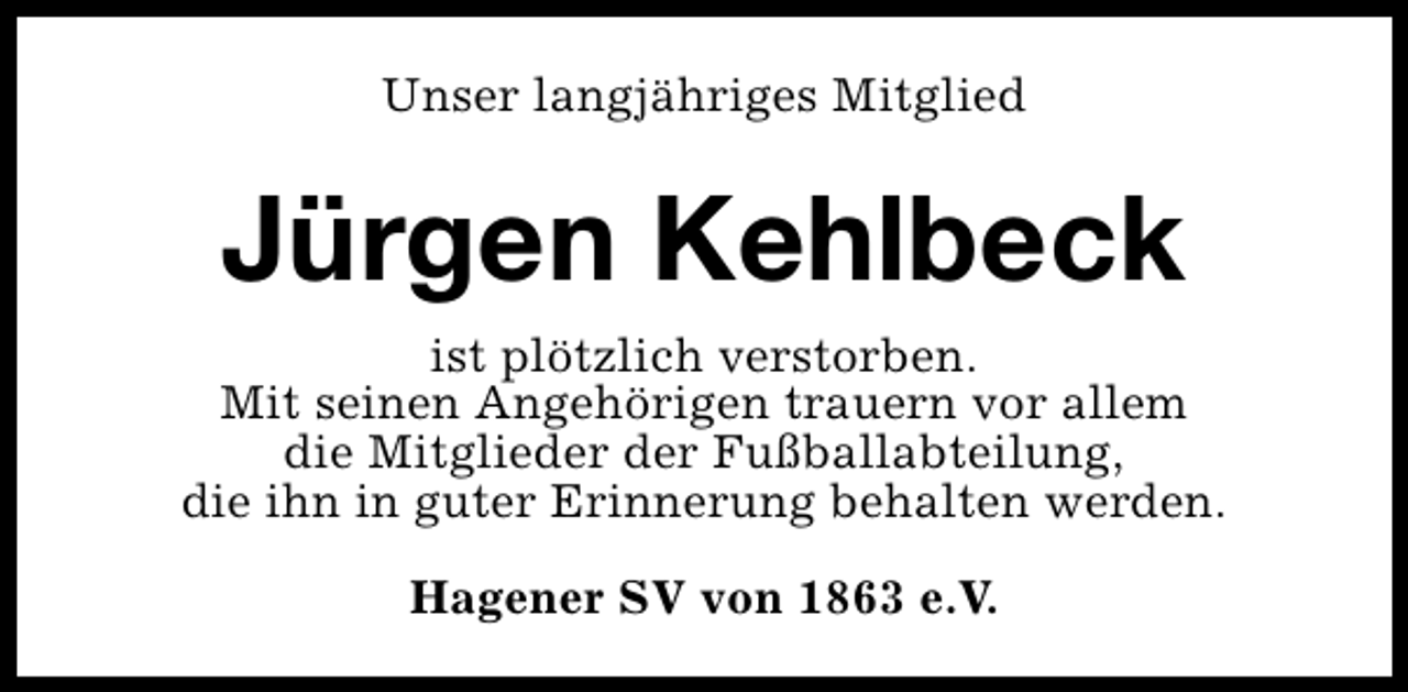 <p>Unser langjähriges Mitglied</p><p>Jürgen Kehlbeck<br />ist plötzlich verstorben.<br />Mit seinen Angehörigen trauern vor allem<br />die Mitglieder der Fußballabteilung,<br />die ihn in guter Erinnerung behalten werden.<br />Hagener SV von 1863 e.V.</p>