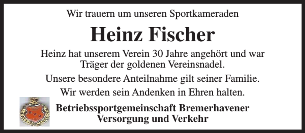 <p>Wir trauern um unseren Sportkameraden</p><p>Heinz Fischer</p><p>Heinz hat unserem Verein 30 Jahre angehört und war<br />Träger der goldenen Vereinsnadel.<br />Unsere besondere Anteilnahme gilt seiner Familie.<br />Wir werden sein Andenken in Ehren halten.<br />Betriebssportgemeinschaft Bremerhavener<br />Versorgung und Verkehr</p>