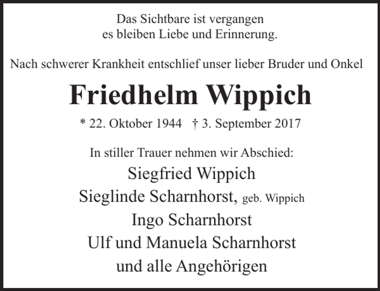 <p>Das Sichtbare ist vergangen<br />es bleiben Liebe und Erinnerung.<br />Nach schwerer Krankheit entschlief unser lieber Bruder und Onkel</p><p>Friedhelm Wippich<br />* 22. Oktober 1944 † 3. September 2017<br />In stiller Trauer nehmen wir Abschied:</p><p>Siegfried Wippich<br />Sieglinde Scharnhorst, geb. Wippich<br />Ingo Scharnhorst<br />Ulf und Manuela Scharnhorst<br />und alle Angehörigen</p>