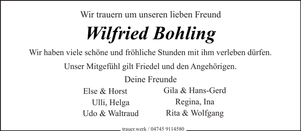 <p>Wir trauern um unseren lieben Freund</p><p>Wilfried Bohling<br />Wir haben viele schöne und fröhliche Stunden mit ihm verleben dürfen.<br />Unser Mitgefühl gilt Friedel und den Angehörigen.</p><p>Deine Freunde<br />Gila &amp; Hans-Gerd<br />Else &amp; Horst<br />Regina, Ina<br />Ulli, Helga<br />Rita &amp; Wolfgang<br />Udo &amp; Waltraud<br />trauer.werk / 04745 9114580</p>