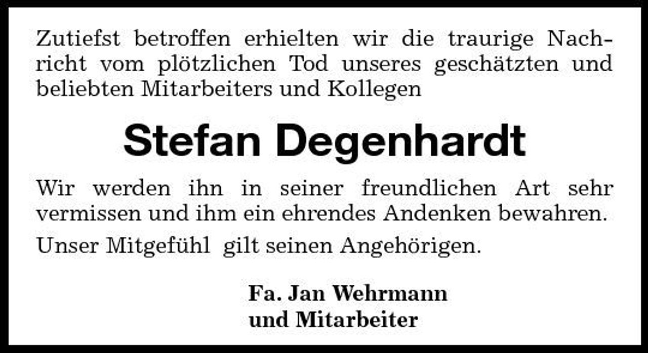 <p>Zutiefst betroffen erhielten wir die traurige Nachricht vom plötzlichen Tod unseres geschätzten und beliebten Mitarbeiters und Kollegen</p><p>Stefan Degenhardt<br />Wir werden ihn in seiner freundlichen Art sehr vermissen und ihm ein ehrendes Andenken bewahren. Unser Mitgefühl gilt seinen Angehörigen. Fa. Jan Wehrmann und Mitarbeiter</p>