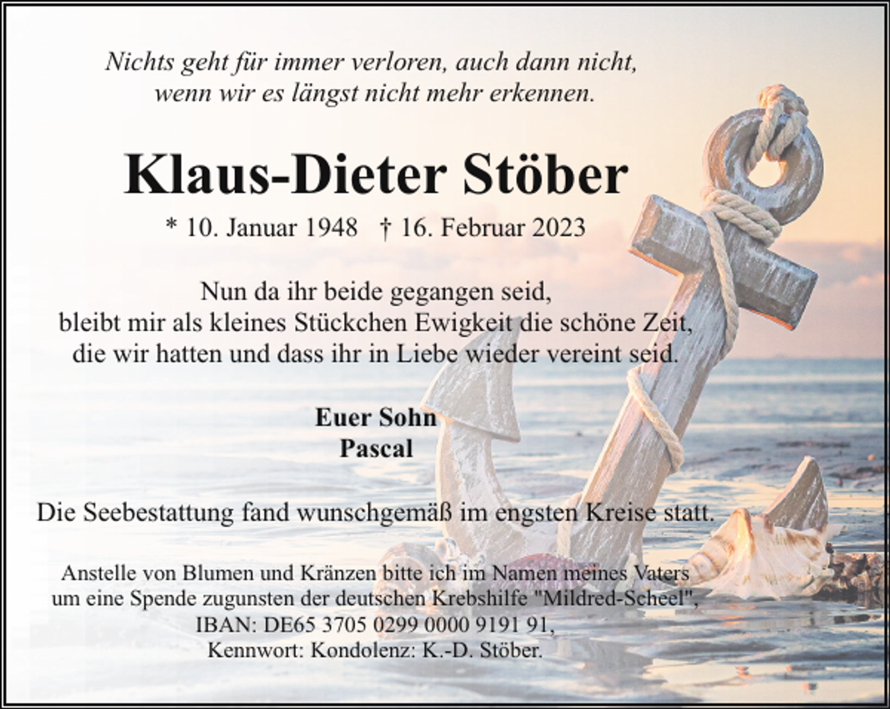 <p>Nichts geht für immer verloren, auch dann nicht,<br />wenn wir es längst nicht mehr erkennen.</p><p>Klaus-Dieter Stöber<br />* 10. Januar 1948 † 16. Februar 2023</p><p>Nun da ihr beide gegangen seid,<br />bleibt mir als kleines Stückchen Ewigkeit die schöne Zeit,<br />die wir hatten und dass ihr in Liebe wieder vereint seid.<br />Euer Sohn<br />Pascal<br />Die Seebestattung fand wunschgemäß im engsten Kreise statt.<br />Anstelle von Blumen und Kränzen bitte ich im Namen meines Vaters<br />um eine Spende zugunsten der deutschen Krebshilfe "Mildred-Scheel",<br />IBAN: DE65 3705 0299 0000 91,<br />Kennwort: Kondolenz: K.-D. Stöber.</p>