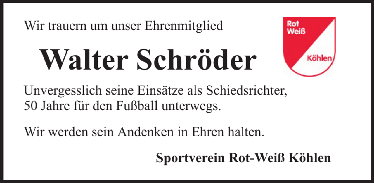 <p>Wir trauern um unser Ehrenmitglied</p><p>Walter Schröder<br />Unvergesslich seine Einsätze als Schiedsrichter,<br />50 Jahre für den Fußball unterwegs.<br />Wir werden sein Andenken in Ehren halten.<br />Sportverein Rot-Weiß Köhlen</p>