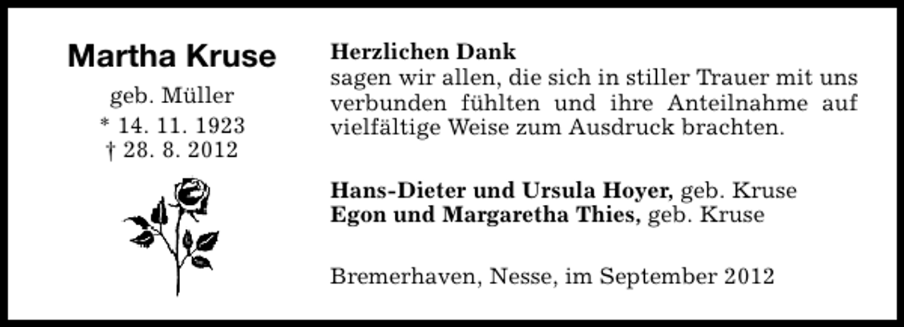 <p>Martha Kruse<br />geb. Müller<br />* 14. 11. 1923<br />† 28. 8. 2012</p><p>Herzlichen Dank<br />sagen wir allen, die sich in stiller Trauer mit uns<br />verbunden fühlten und ihre Anteilnahme auf<br />vielfältige Weise zum Ausdruck brachten.<br />Hans-Dieter und Ursula Hoyer, geb. Kruse<br />Egon und Margaretha Thies, geb. Kruse<br />Bremerhaven, Nesse, im September 2012</p>