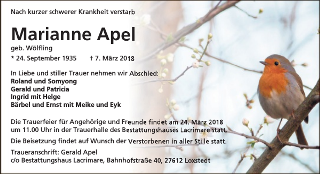 <p>Nach kurzer schwerer Krankheit verstarb</p><p>Marianne Ape<br />el<br />geb. Wölﬂing</p><p>* 24. September 1935</p><p>18<br />† 7. März 201</p><p>In Liebe und stiller Trauer nehmen wir Abschied:<br />Roland und Somyong<br />Gerald und Patricia<br />Ingrid mit Helge<br />Bärbel und Ernst mit Meike und Eyk<br />Die Trauerfeier für Angehörige und Fre<br />eunde ﬁndet am 24. März 2018<br />um 11.00 Uhr in der Trauerhalle des Be<br />estattungshauses Lacrimare statt.<br />Die Beisetzung ﬁndet auf Wunsch der Verstorbenen in aller Stille statt.<br />Traueranschrift: Gerald Apel<br />c/o Bestattungshaus Lacrimare, Bahnho<br />ofstraße 40, 27612 Loxstedt</p>