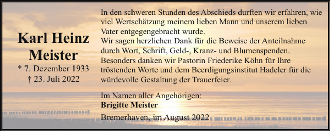 <p>Karl Heinz<br />Meister</p><p>* 7. Dezember 1933<br />† 23. Juli 2022</p><p>In den schweren Stunden des Abschieds durften wir erfahren, wie<br />viel Wertschätzung meinem lieben Mann und unserem lieben<br />Vater entgegengebracht wurde.<br />Wir sagen herzlichen Dank für die Beweise der Anteilnahme<br />durch Wort, Schrift, Geld-, Kranz- und Blumenspenden.<br />Besonders danken wir Pastorin Friederike Köhn für Ihre<br />tröstenden Worte und dem Beerdigungsinstitut Hadeler für die<br />würdevolle Gestaltung der Trauerfeier.<br />Im Namen aller Angehörigen:<br />Brigitte Meister</p><p>Bremerhaven, im August 2022</p>