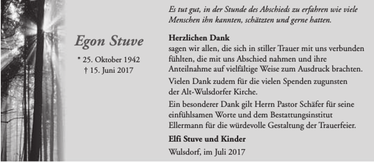 <p>Es tut gut, in der Stunde des Abschieds zu erfahren wie viele<br />Menschen ihn kannten, schätzten und gerne hatten.</p><p>Egon Stuve<br />* 25. Oktober 1942<br />† 15. Juni 2017</p><p>Herzlichen Dank<br />sagen wir allen, die sich in stiller Trauer mit uns verbunden<br />fühlten, die mit uns Abschied nahmen und ihre<br />Anteilnahme auf vielfältige Weise zum Ausdruck brachten.<br />Vielen Dank zudem für die vielen Spenden zugunsten<br />der Alt-Wulsdorfer Kirche.<br />Ein besonderer Dank gilt Herrn Pastor Schäfer für seine<br />einfühlsamen Worte und dem Bestattungsinstitut<br />Ellermann für die würdevolle Gestaltung der Trauerfeier.<br />Elfi Stuve und Kinder<br />Wulsdorf, im Juli 2017</p>