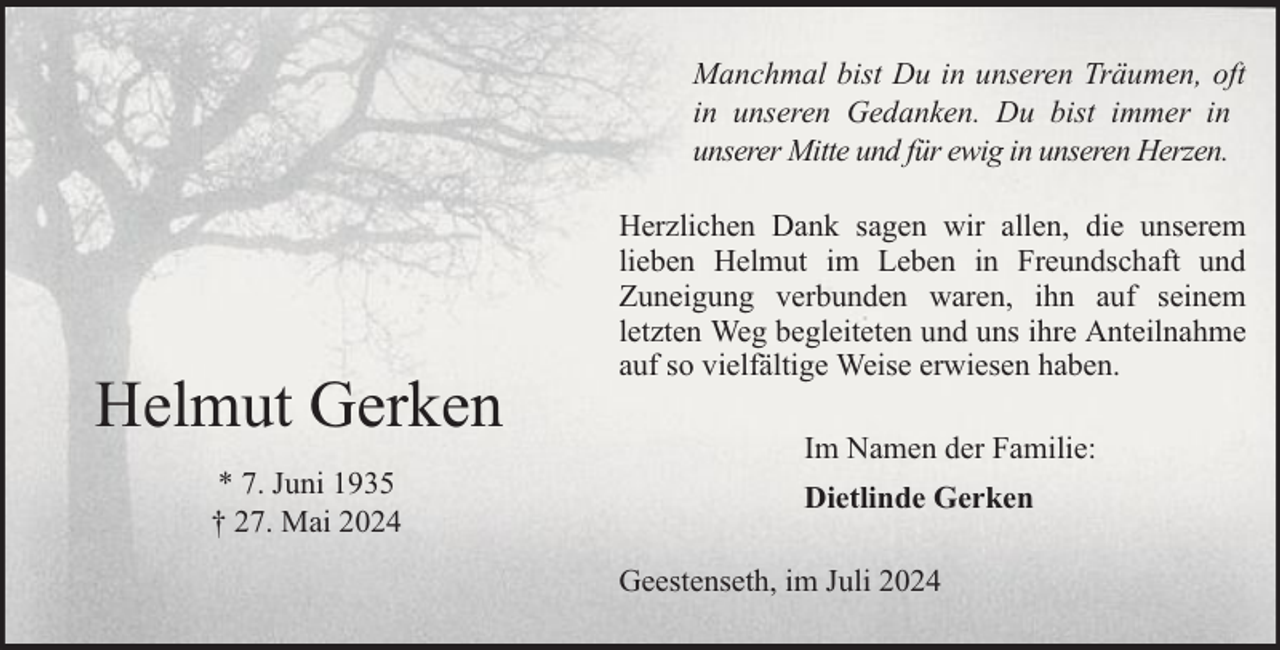 <p>Manchmal bist Du in unseren Träumen, oft<br />in unseren Gedanken. Du bist immer in<br />unserer Mitte und für ewig in unseren Herzen.</p><p>Helmut Gerken<br />* 7. Juni 1935<br />† 27. Mai 2024</p><p>Herzlichen Dank sagen wir allen, die unserem<br />lieben Helmut im Leben in Freundschaft und<br />Zuneigung verbunden waren, ihn auf seinem<br />letzten Weg begleiteten und uns ihre Anteilnahme<br />auf so vielfältige Weise erwiesen haben.<br />Im Namen der Familie:<br />Dietlinde Gerken<br />Geestenseth, im Juli 2024</p>