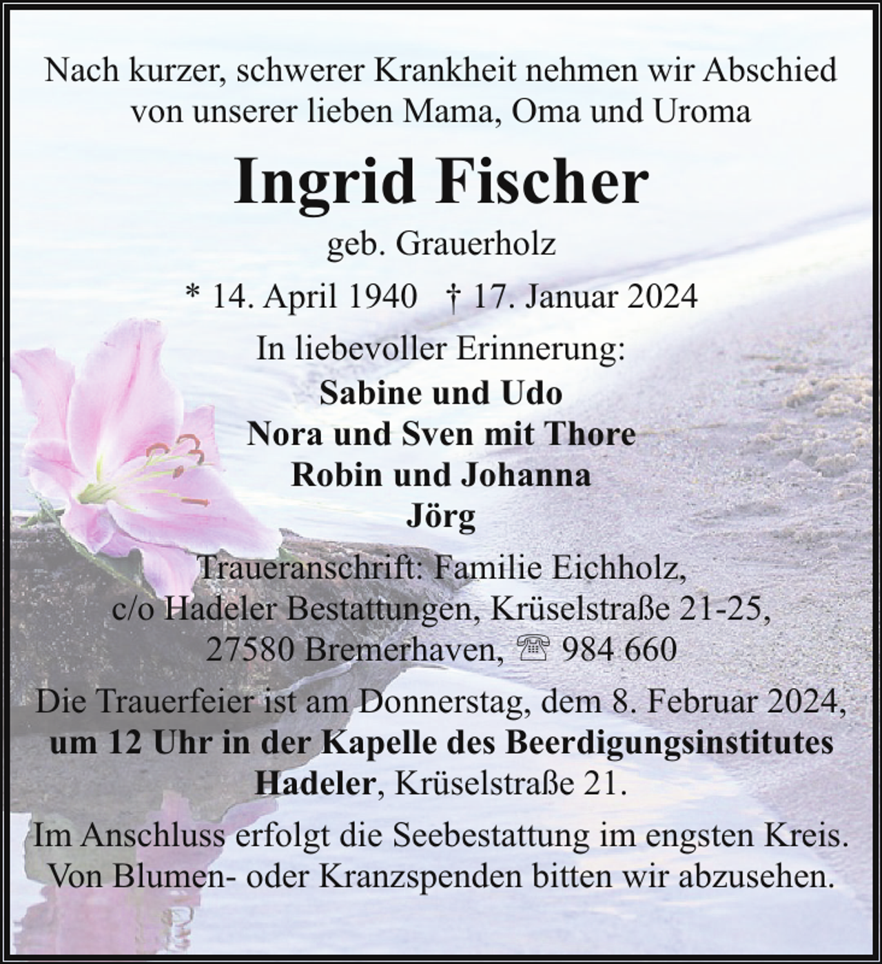 <p>Nach kurzer, schwerer Krankheit nehmen wir Abschied<br />von unserer lieben Mama, Oma und Uroma</p><p>Ingrid Fischer<br />geb. Grauerholz</p><p>* 14. April 1940 † 17. Januar 2024<br />In liebevoller Erinnerung:<br />Sabine und Udo<br />Nora und Sven mit Thore<br />Robin und Johanna<br />Jörg<br />Traueranschrift: Familie Eichholz,<br />c/o Hadeler Bestattungen, Krüselstraße 21-25,<br />27580 Bremerhaven, ' 984 660<br />Die Trauerfeier ist am Donnerstag, dem 8. Februar 2024,<br />um 12 Uhr in der Kapelle des Beerdigungsinstitutes<br />Hadeler, Krüselstraße 21.<br />Im Anschluss erfolgt die Seebestattung im engsten Kreis.<br />Von Blumen- oder Kranzspenden bitten wir abzusehen.</p>