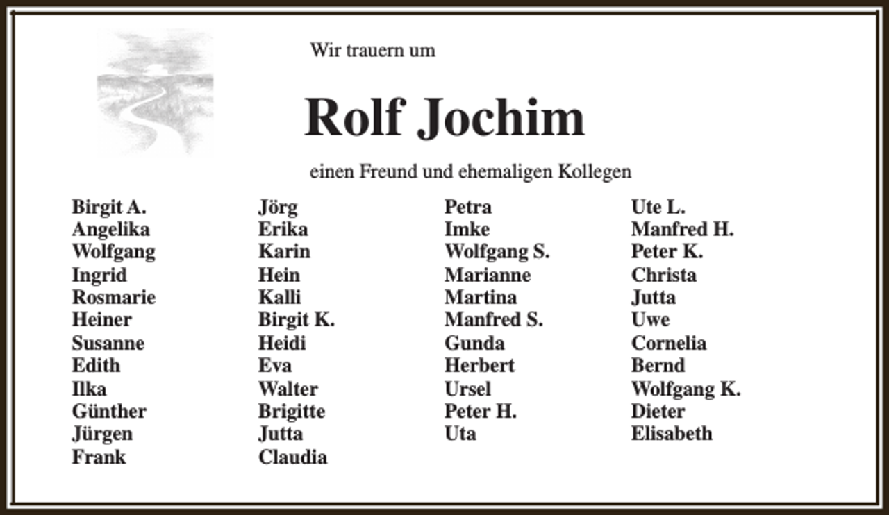 <p>Wir trauern um</p><p>Rolf Jochim<br />einen Freund und ehemaligen Kollegen<br />Birgit A.<br />Angelika<br />Wolfgang<br />Ingrid<br />Rosmarie<br />Heiner<br />Susanne<br />Edith<br />Ilka<br />Günther<br />Jürgen<br />Frank</p><p>Jörg<br />Erika<br />Karin<br />Hein<br />Kalli<br />Birgit K.<br />Heidi<br />Eva<br />Walter<br />Brigitte<br />Jutta<br />Claudia</p><p>Petra<br />Imke<br />Wolfgang S.<br />Marianne<br />Martina<br />Manfred S.<br />Gunda<br />Herbert<br />Ursel<br />Peter H.<br />Uta</p><p>Ute L.<br />Manfred H.<br />Peter K.<br />Christa<br />Jutta<br />Uwe<br />Cornelia<br />Bernd<br />Wolfgang K.<br />Dieter<br />Elisabeth</p>