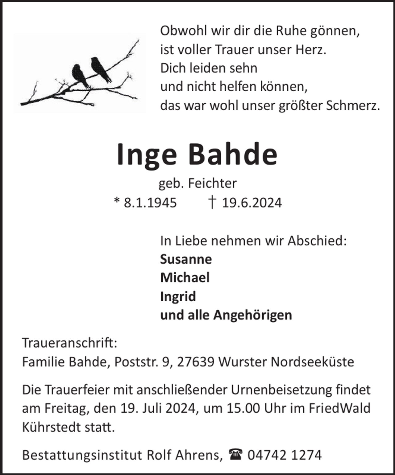 <p>Obwohl wir dir die Ruhe gönnen,<br />ist voller Trauer unser Herz.<br />Dich leiden sehn<br />und nicht helfen können,<br />das war wohl unser größter Schmerz.</p><p>Inge Bahde</p><p>geb. Feichter<br />* 8.1.1945<br />† 19.6.2024<br />In Liebe nehmen wir Abschied:<br />Susanne<br />Michael<br />Ingrid<br />und alle Angehörigen<br />TraueranschriL:<br />Familie Bahde, Poststr. 9, 27639 Wurster Nordseeküste<br />Die Trauerfeier mit anschließender Urnenbeisetzung findet<br />am Freitag, den 19. Juli 2024, um 15.00 Uhr im FriedWald<br />Kührstedt sta©.<br />Bestattungsinstitut Rolf Ahrens,  04742 1274</p>