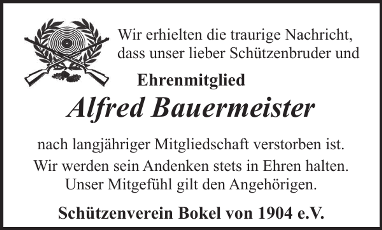 <p>Wir erhielten die traurige Nachricht,<br />dass unser lieber Schützenbruder und</p><p>Ehrenmitglied</p><p>Alfred Bauermeister<br />nach langjähriger Mitgliedschaft verstorben ist.<br />Wir werden sein Andenken stets in Ehren halten.<br />Unser Mitgefühl gilt den Angehörigen.</p><p>Schützenverein Bokel von 1904 e.V.</p>