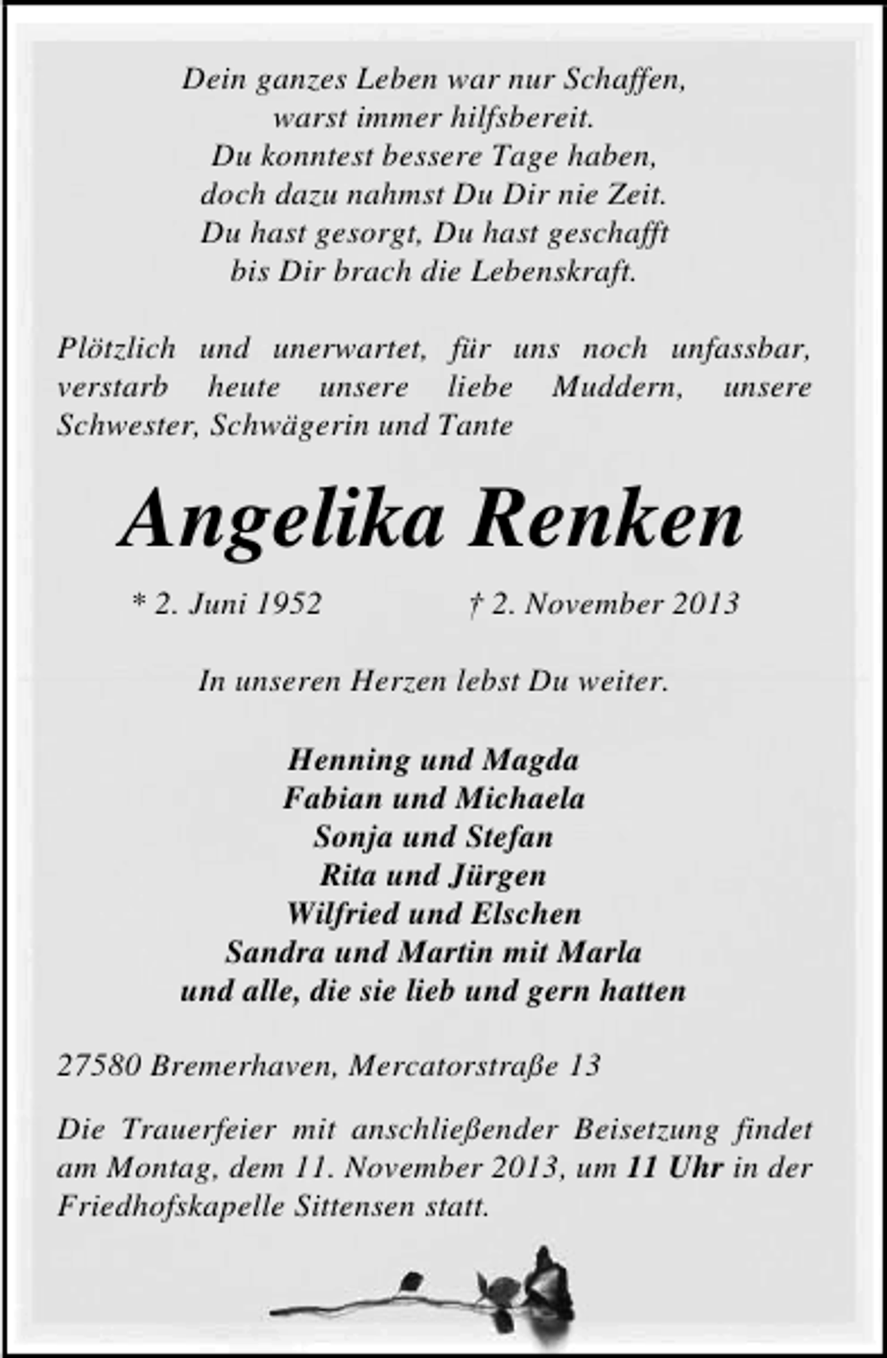 <p>Dein ganzes Leben war nur Schaffen,<br />warst immer hilfsbereit.<br />Du konntest bessere Tage haben,<br />doch dazu nahmst Du Dir nie Zeit.<br />Du hast gesorgt, Du hast geschafft<br />bis Dir brach die Lebenskraft.<br />Plötzlich und unerwartet, für uns noch unfassbar,<br />verstarb heute unsere liebe Muddern, unsere<br />Schwester, Schwägerin und Tante</p><p>Angelika Renken<br />* 2. Juni 1952</p><p>† 2. November 2013</p><p>In unseren Herzen lebst Du weiter.<br />Henning und Magda<br />Fabian und Michaela<br />Sonja und Stefan<br />Rita und Jürgen<br />Wilfried und Elschen<br />Sandra und Martin mit Marla<br />und alle, die sie lieb und gern hatten<br />27580 Bremerhaven, Mercatorstraße 13<br />Die Trauerfeier mit anschließender Beisetzung findet<br />am Montag, dem 11. November 2013, um 11 Uhr in der<br />Friedhofskapelle Sittensen statt.</p>