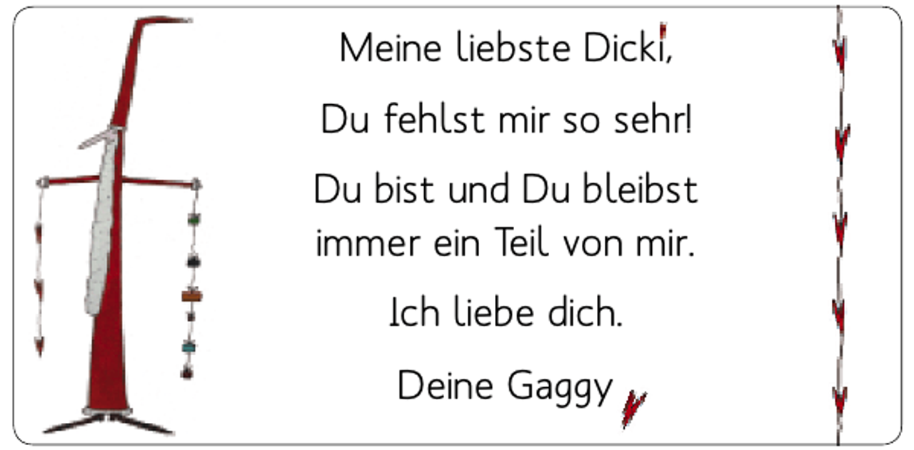 <p>Meine liebste Dicki,<br />Du fehlst mir so sehr!<br />Du bist und Du bleibst<br />immer ein Teil von mir.<br />Ich liebe dich.<br />Deine Gaggy</p>