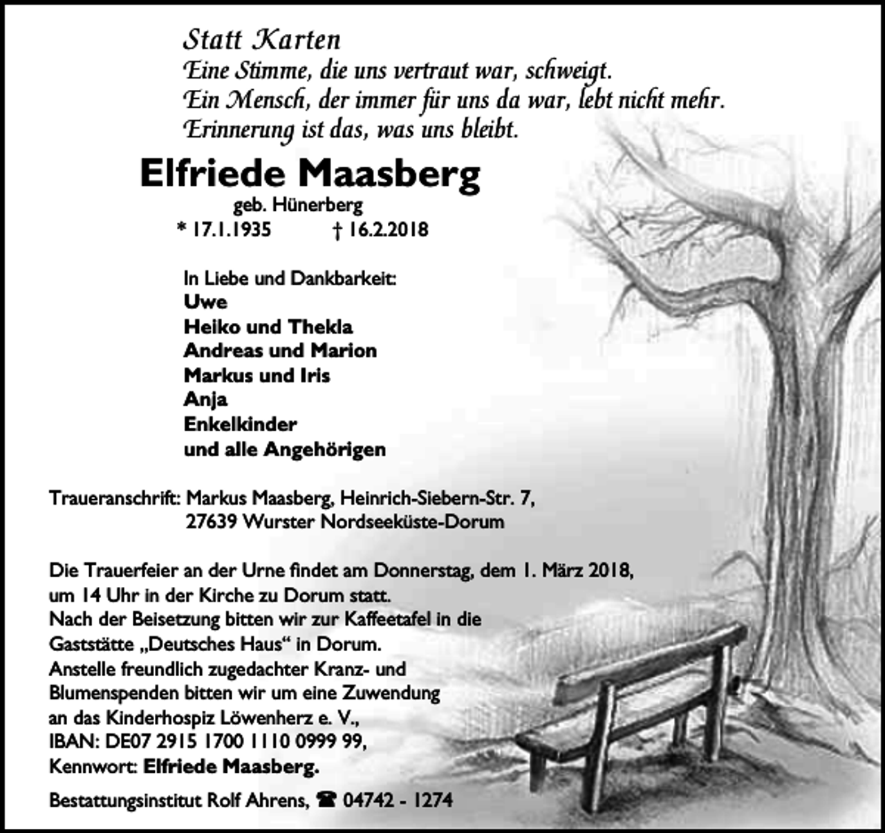 <p>Statt Karten</p><p>Eine Stimme, die uns vertraut war, schweigt.<br />Ein Mensch, der immer für uns da war, lebt nicht mehr.<br />Erinnerung ist das, was uns bleibt.</p><p>Elfriede Maasberg<br />geb. Hünerberg<br />* 17.1.1935<br />† 16.2.2018<br />In Liebe und Dankbarkeit:<br />Uwe<br />Heiko und Thekla<br />Andreas und Marion<br />Markus und Iris<br />Anja<br />Enkelkinder<br />und alle Angehörigen<br />Traueranschrift: Markus Maasberg, Heinrich-Siebern-Str. 7,<br />27639 Wurster Nordseeküste-Dorum<br />Die Trauerfeier an der Urne findet am Donnerstag, dem 1. März 2018,<br />um 14 Uhr in der Kirche zu Dorum statt.<br />Nach der Beisetzung bitten wir zur Kaffeetafel in die<br />Gaststätte „Deutsches Haus“ in Dorum.<br />Anstelle freundlich zugedachter Kranz- und<br />Blumenspenden bitten wir um eine Zuwendung<br />an das Kinderhospiz Löwenherz e. V.,<br />IBAN: DE07 2915 1700 1119,<br />Kennwort: Elfriede Maasberg.<br />Bestattungsinstitut Rolf Ahrens, l 04742 - 1274</p>