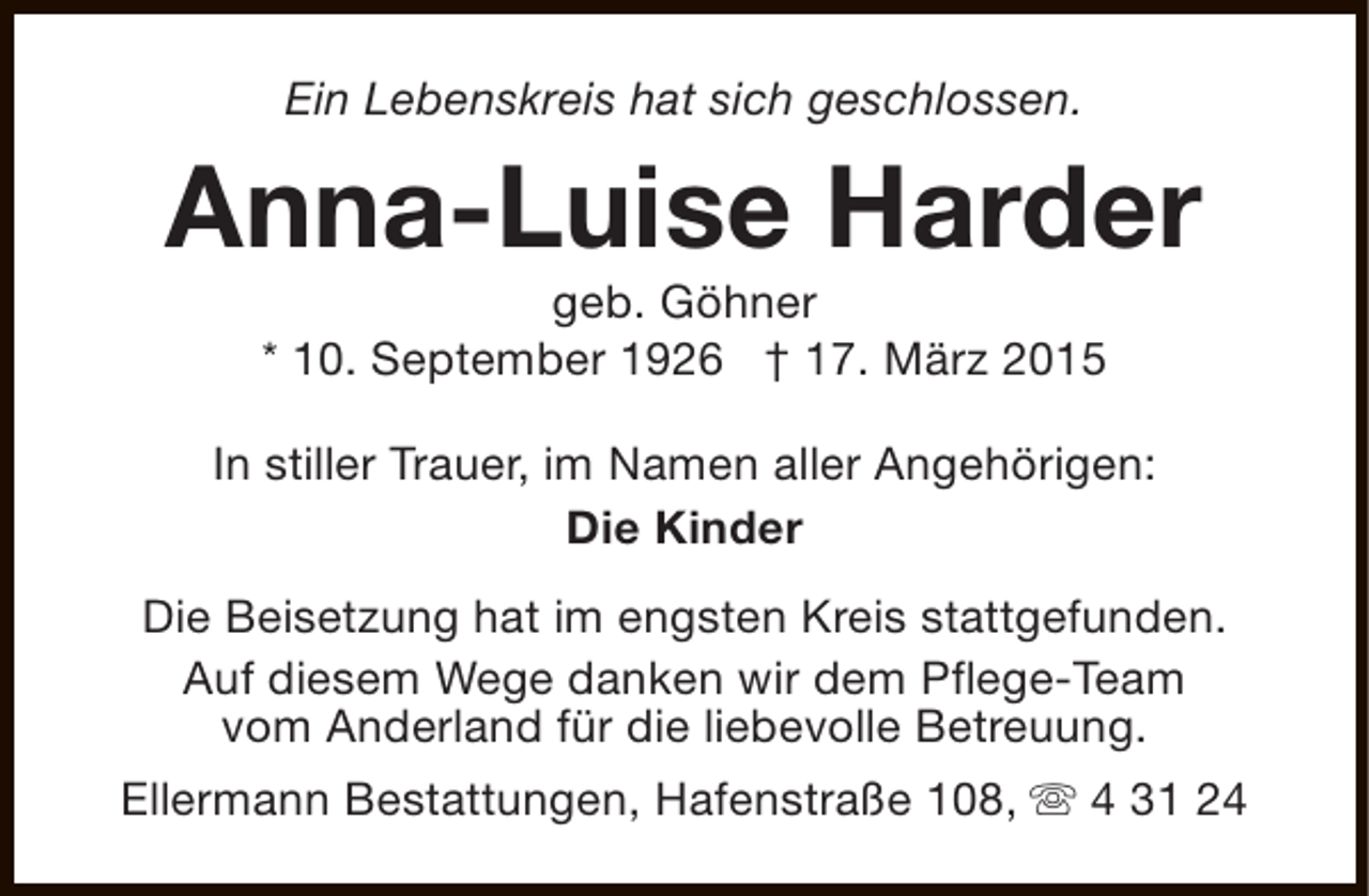 <p>Ein Lebenskreis hat sich geschlossen.</p><p>Anna-Luise Harder<br />geb. Göhner<br />* 10. September 1926 † 17. März 2015</p><p>In stiller Trauer, im Namen aller Angehörigen:<br />Die Kinder<br />Die Beisetzung hat im engsten Kreis stattgefunden.<br />Auf diesem Wege danken wir dem Pflege-Team<br />vom Anderland für die liebevolle Betreuung.<br />Ellermann Bestattungen, Hafenstraße 108, s 4 31 24</p>