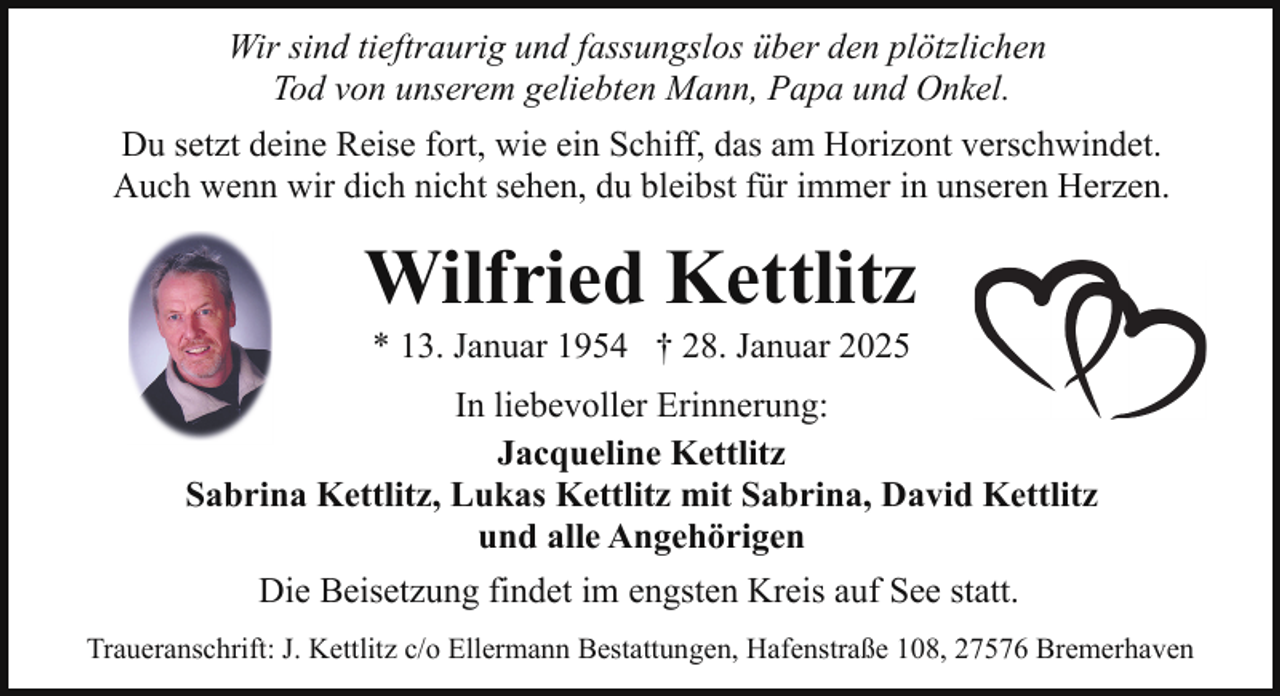 <p>Wir sind tieftraurig und fassungslos über den plötzlichen<br />Tod von unserem geliebten Mann, Papa und Onkel.<br />Du setzt deine Reise fort, wie ein Schiff, das am Horizont verschwindet.<br />Auch wenn wir dich nicht sehen, du bleibst für immer in unseren Herzen.</p><p>Wilfried Kettlitz<br />* 13. Januar 1954 † 28. Januar 2025</p><p>In liebevoller Erinnerung:<br />Jacqueline Kettlitz<br />Sabrina Kettlitz, Lukas Kettlitz mit Sabrina, David Kettlitz<br />und alle Angehörigen<br />Die Beisetzung findet im engsten Kreis auf See statt.<br />Traueranschrift: J. Kettlitz c/o Ellermann Bestattungen, Hafenstraße 108, 27576 Bremerhaven</p>