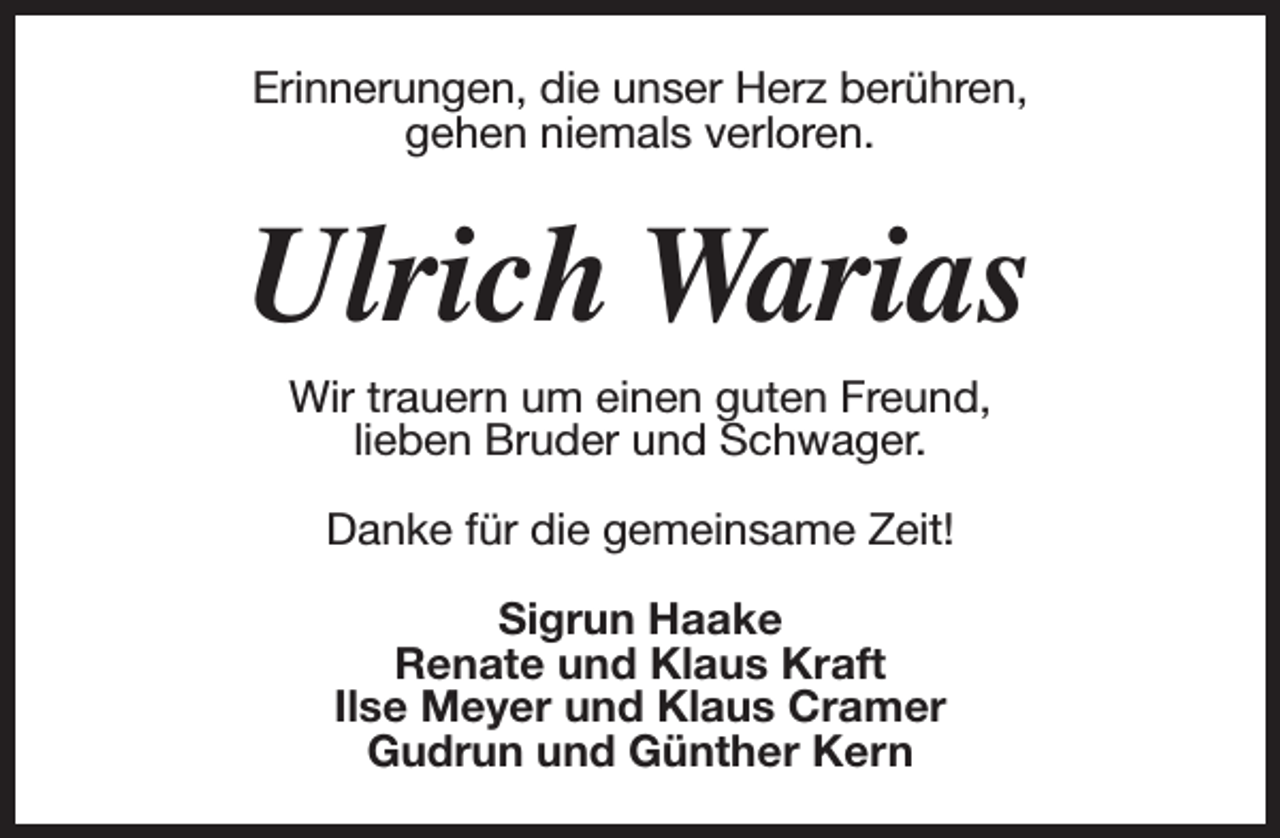 <p>Erinnerungen, die unser Herz berühren,<br />gehen niemals verloren.</p><p>Ulrich Warias<br />Wir trauern um einen guten Freund,<br />lieben Bruder und Schwager.<br />Danke für die gemeinsame Zeit!<br />Sigrun Haake<br />Renate und Klaus Kraft<br />Ilse Meyer und Klaus Cramer<br />Gudrun und Günther Kern</p>