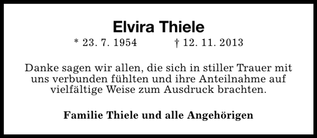 <p>Elvira Thiele</p><p>* 23. 7. 1954</p><p>† 12. 11. 2013</p><p>Danke sagen wir allen, die sich in stiller Trauer mit<br />uns verbunden fühlten und ihre Anteilnahme auf<br />vielfältige Weise zum Ausdruck brachten.<br />Familie Thiele und alle Angehörigen</p>