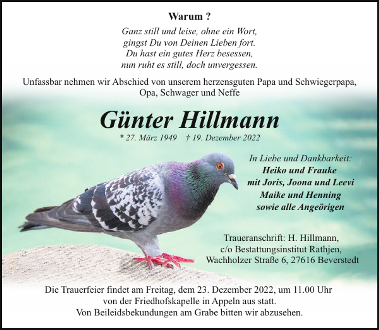 <p>Warum ?<br />Ganz still und leise, ohne ein Wort,<br />gingst Du von Deinen Lieben fort.<br />Du hast ein gutes Herz besessen,<br />nun ruht es still, doch unvergessen.<br />Unfassbar nehmen wir Abschied von unserem herzensguten Papa und Schwiegerpapa,<br />Opa, Schwager und Neffe</p><p>Günter Hillmann<br />* 27. März 1949</p><p>† 19. Dezember 2022</p><p>In Liebe und Dankbarkeit:<br />Heiko und Frauke<br />mit Joris, Joona und Leevi<br />Maike und Henning<br />sowie alle Angeörigen<br />Traueranschrift: H. Hillmann,<br />c/o Bestattungsinstitut Rathjen,<br />Wachholzer Straße 6, 27616 Beverstedt<br />Die Trauerfeier findet am Freitag, dem 23. Dezember 2022, um 11.00 Uhr<br />von der Friedhofskapelle in Appeln aus statt.<br />Von Beileidsbekundungen am Grabe bitten wir abzusehen.</p>