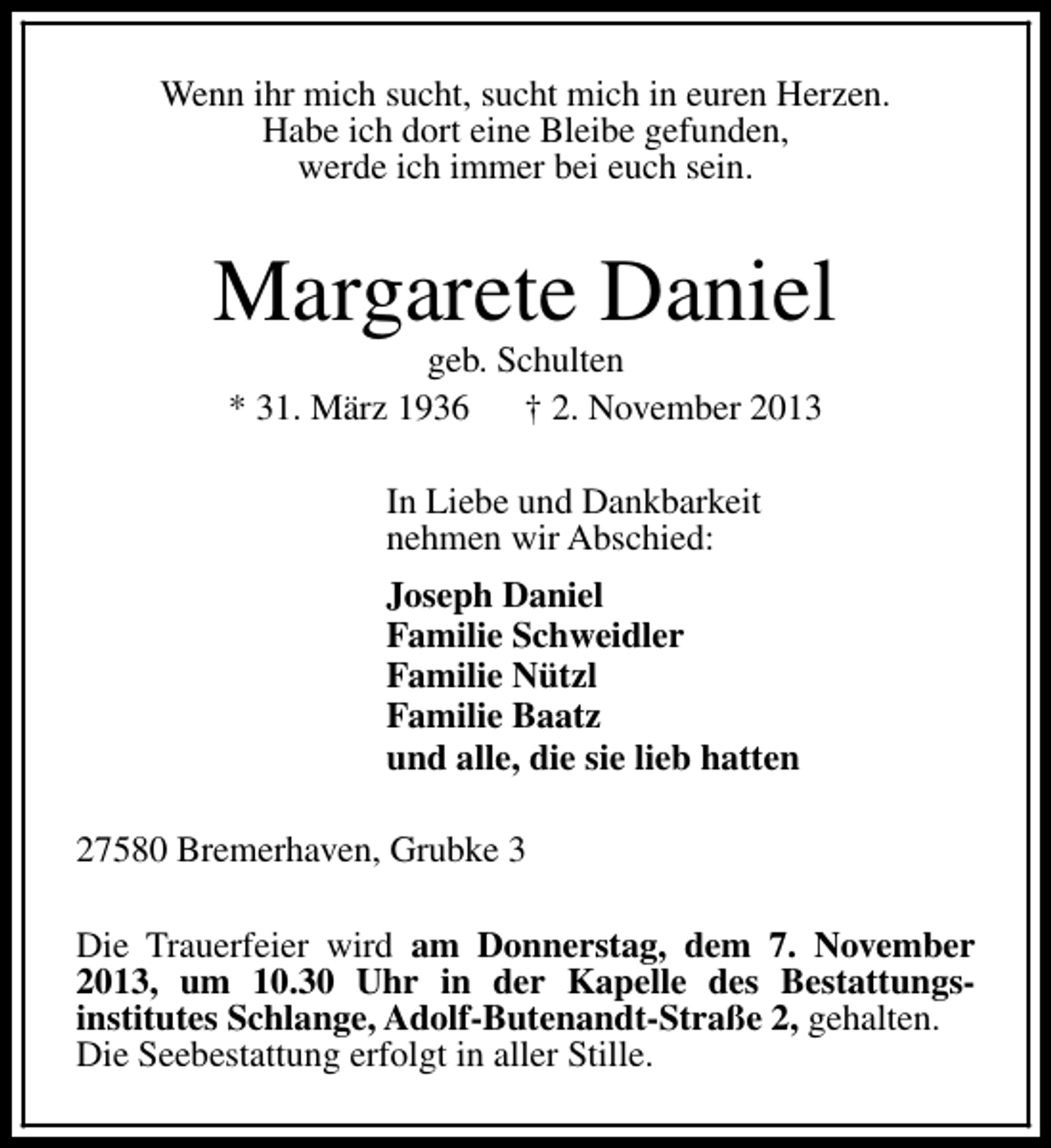 <p>Wenn ihr mich sucht, sucht mich in euren Herzen.<br />Habe ich dort eine Bleibe gefunden,<br />werde ich immer bei euch sein.</p><p>Margarete Daniel<br />geb. Schulten<br />* 31. März 1936 † 2. November 2013<br />In Liebe und Dankbarkeit<br />nehmen wir Abschied:<br />Joseph Daniel<br />Familie Schweidler<br />Familie Nützl<br />Familie Baatz<br />und alle, die sie lieb hatten<br />27580 Bremerhaven, Grubke 3<br />Die Trauerfeier wird am Donnerstag, dem 7. November<br />2013, um 10.30 Uhr in der Kapelle des Bestattungsinstitutes Schlange, Adolf-Butenandt-Straße 2, gehalten.<br />Die Seebestattung erfolgt in aller Stille.</p>