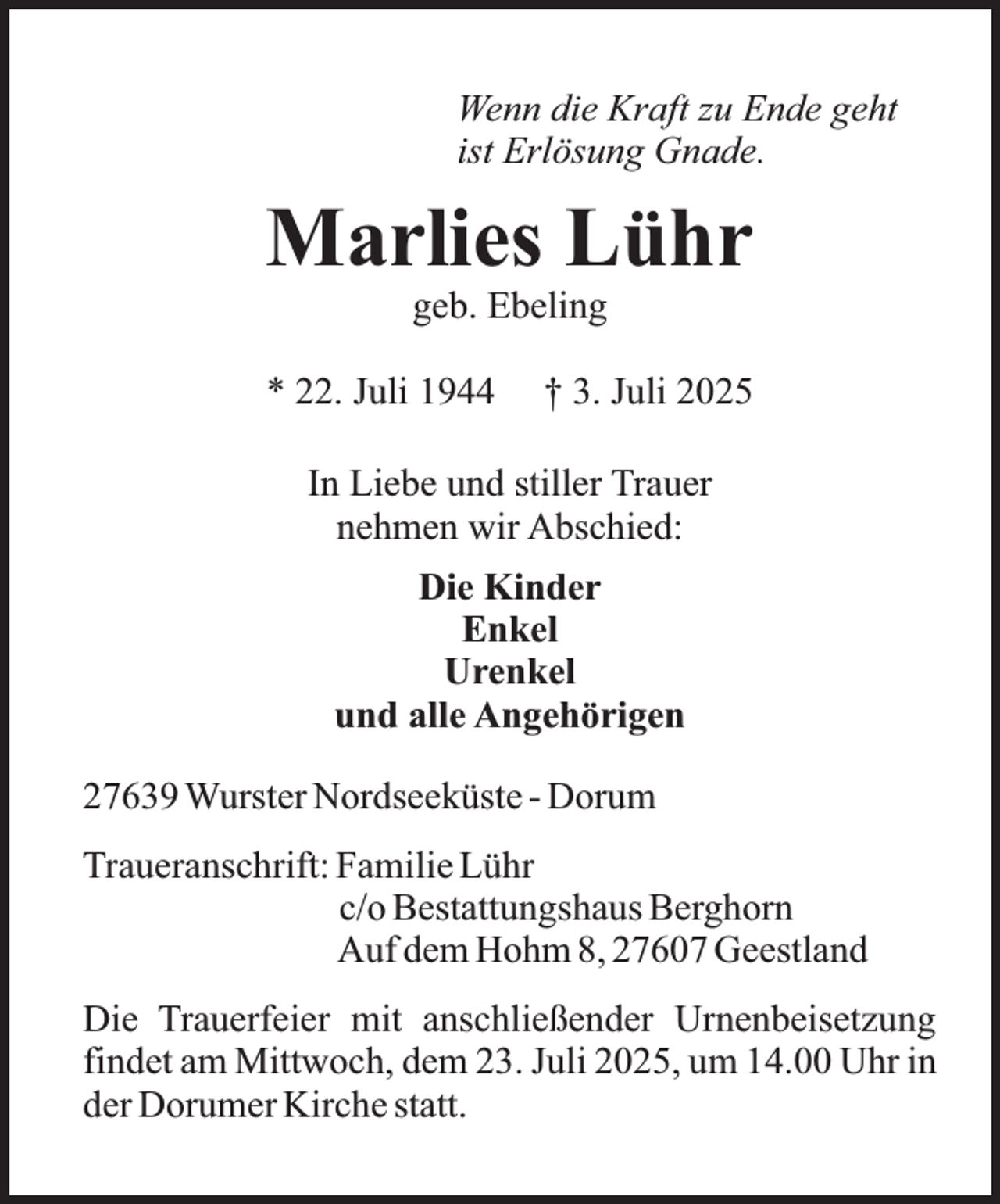 <p>Wenn die Kraft zu Ende geht<br />ist Erlösung Gnade.</p><p>Marlies Lühr<br />geb. Ebeling</p><p>* 22. Juli 1944</p><p>† 3. Juli 2025</p><p>In Liebe und stiller Trauer<br />nehmen wir Abschied:<br />Die Kinder<br />Enkel<br />Urenkel<br />und alle Angehörigen<br />27639 Wurster Nordseeküste - Dorum<br />Traueranschrift: Familie Lühr<br />c/o Bestattungshaus Berghorn<br />Auf dem Hohm 8, 27607 Geestland<br />Die Trauerfeier mit anschließender Urnenbeisetzung<br />findet am Mittwoch, dem 23. Juli 2025, um 14.00 Uhr in<br />der Dorumer Kirche statt.</p>