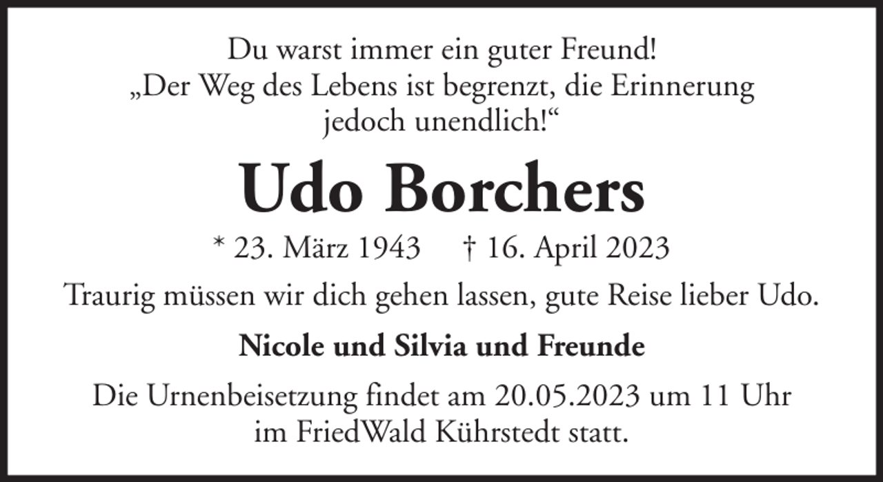 <p>Du warst immer ein guter Freund!<br />„Der Weg des Lebens ist begrenzt, die Erinnerung<br />jedoch unendlich!“</p><p>Udo Borchers</p><p>* 23. März 1943 † 16. April 2023<br />Traurig müssen wir dich gehen lassen, gute Reise lieber Udo.<br />Nicole und Silvia und Freunde<br />Die Urnenbeisetzung findet am 20.05.2023 um 11 Uhr<br />im FriedWald Kührstedt statt.</p>