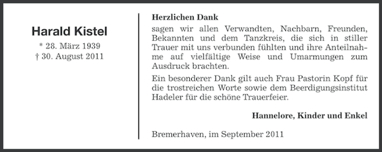 <p>Harald Kistel<br />* 28. März 1939<br />† 30. August 2011</p><p>Herzlichen Dank<br />sagen wir allen Verwandten, Nachbarn, Freunden,<br />Bekannten und dem Tanzkreis, die sich in stiller<br />Trauer mit uns verbunden fühlten und ihre Anteilnahme auf vielfältige Weise und Umarmungen zum<br />Ausdruck brachten.<br />Ein besonderer Dank gilt auch Frau Pastorin Kopf für<br />die trostreichen Worte sowie dem Beerdigungsinstitut<br />Hadeler für die schöne Trauerfeier.<br />Hannelore, Kinder und Enkel<br />Bremerhaven, im September 2011</p>