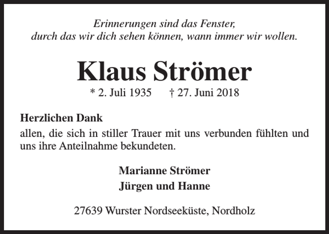 <p>Erinnerungen sind das Fenster,<br />durch das wir dich sehen können, wann immer wir wollen.</p><p>Klaus Strömer<br />* 2. Juli 1935</p><p>† 27. Juni 2018</p><p>Herzlichen Dank<br />allen, die sich in stiller Trauer mit uns verbunden fühlten und<br />uns ihre Anteilnahme bekundeten.<br />Marianne Strömer<br />Jürgen und Hanne<br />27639 Wurster Nordseeküste, Nordholz</p>