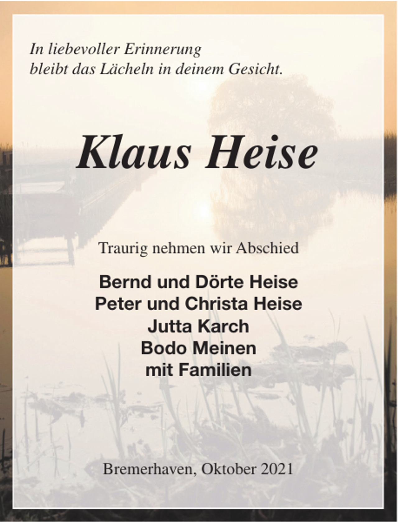 <p>In liebevoller Erinnerung<br />bleibt das Lächeln in deinem Gesicht.</p><p>Klaus Heise<br />Traurig nehmen wir Abschied</p><p>Bernd und Dörte Heise<br />Peter und Christa Heise<br />Jutta Karch<br />Bodo Meinen<br />mit Familien</p><p>Bremerhaven, Oktober 2021</p>