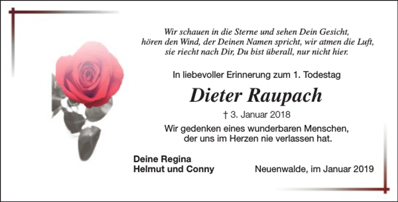 <p>Wir schauen in die Sterne und sehen Dein Gesicht,<br />hören den Wind, der Deinen Namen spricht, wir atmen die Luft,<br />sie riecht nach Dir, Du bist überall, nur nicht hier.<br />In liebevoller Erinnerung zum 1. Todestag</p><p>Dieter Raupach<br />† 3. Januar 2018<br />Wir gedenken eines wunderbaren Menschen,<br />der uns im Herzen nie verlassen hat.<br />Deine Regina<br />Helmut und Conny</p><p>Neuenwalde, im Januar 2019</p>