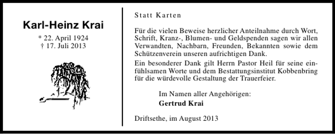 <p>Karl-Heinz Krai<br />* 22. April 1924<br />† 17. Juli 2013</p><p>Statt Karten<br />Für die vielen Beweise herzlicher Anteilnahme durch Wort,<br />Schrift, Kranz-, Blumen- und Geldspenden sagen wir allen<br />Verwandten, Nachbarn, Freunden, Bekannten sowie dem<br />Schützenverein unseren aufrichtigen Dank.<br />Ein besonderer Dank gilt Herrn Pastor Heil für seine einfühlsamen Worte und dem Bestattungsinstitut Kobbenbring<br />für die würdevolle Gestaltung der Trauerfeier.<br />Im Namen aller Angehörigen:<br />Gertrud Krai<br />Driftsethe, im August 2013</p>
