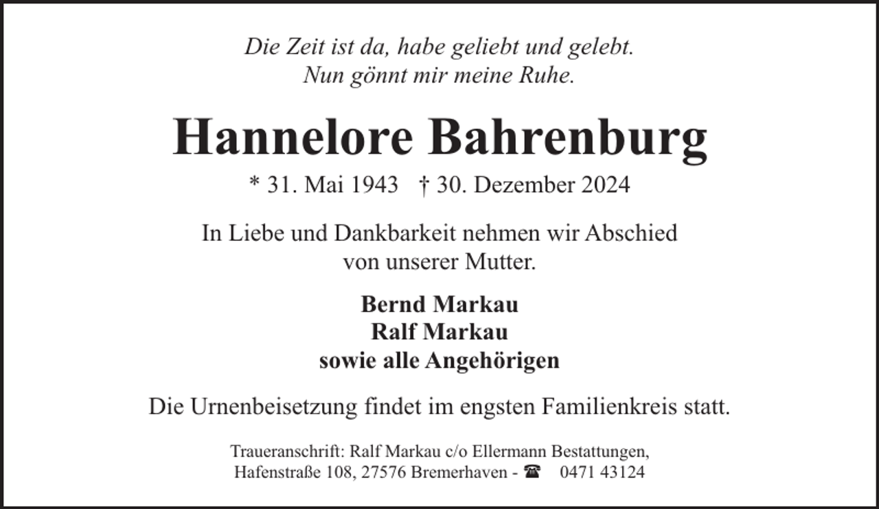 <p>Die Zeit ist da, habe geliebt und gelebt.<br />Nun gönnt mir meine Ruhe.</p><p>Hannelore Bahrenburg<br />* 31. Mai 1943 † 30. Dezember 2024</p><p>In Liebe und Dankbarkeit nehmen wir Abschied<br />von unserer Mutter.<br />Bernd Markau<br />Ralf Markau<br />sowie alle Angehörigen<br />Die Urnenbeisetzung findet im engsten Familienkreis statt.<br />Traueranschrift: Ralf Markau c/o Ellermann Bestattungen,<br />Hafenstraße 108, 27576 Bremerhaven - ( 0471 43124</p>