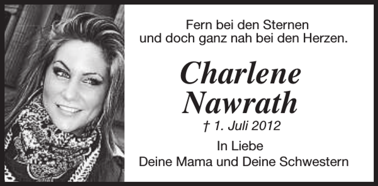 <p>Fern bei den Sternen<br />und doch ganz nah bei den Herzen.</p><p>Charlene<br />Nawrath</p><p>† 1. Juli 2012<br />In Liebe<br />Deine Mama und Deine Schwestern</p>